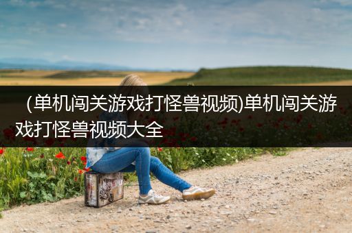 （单机闯关游戏打怪兽视频)单机闯关游戏打怪兽视频大全