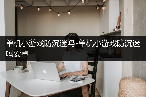 单机小游戏防沉迷吗-单机小游戏防沉迷吗安卓