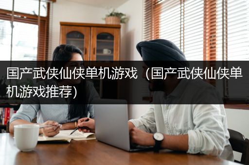 国产武侠仙侠单机游戏（国产武侠仙侠单机游戏推荐）