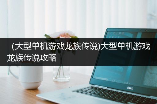 （大型单机游戏龙族传说)大型单机游戏龙族传说攻略