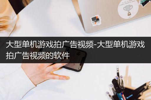 大型单机游戏拍广告视频-大型单机游戏拍广告视频的软件