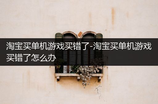 淘宝买单机游戏买错了-淘宝买单机游戏买错了怎么办