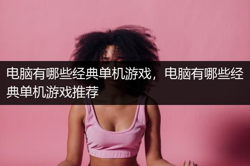 电脑有哪些经典单机游戏，电脑有哪些经典单机游戏推荐