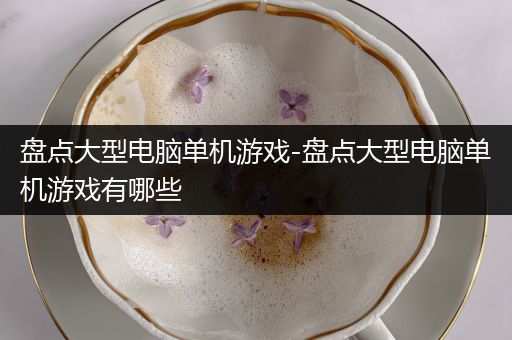 盘点大型电脑单机游戏-盘点大型电脑单机游戏有哪些