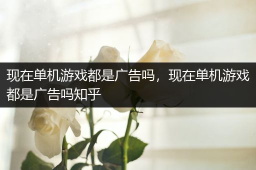 现在单机游戏都是广告吗，现在单机游戏都是广告吗知乎