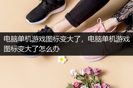 电脑单机游戏图标变大了，电脑单机游戏图标变大了怎么办