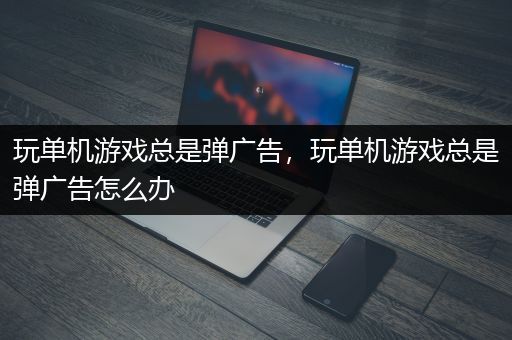 玩单机游戏总是弹广告，玩单机游戏总是弹广告怎么办