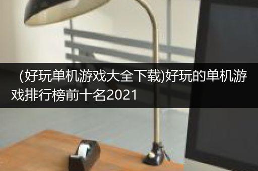 （好玩单机游戏大全下载)好玩的单机游戏排行榜前十名2021