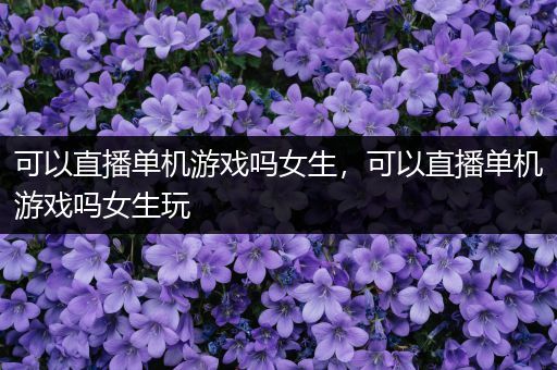 可以直播单机游戏吗女生，可以直播单机游戏吗女生玩