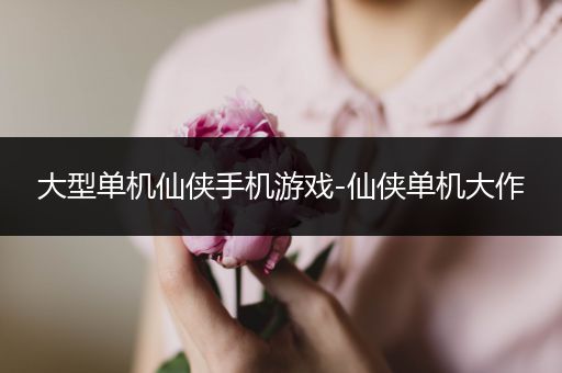大型单机仙侠手机游戏-仙侠单机大作
