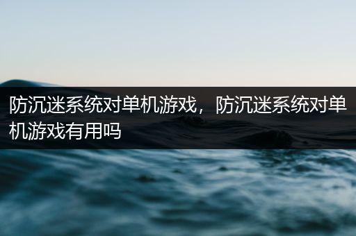 防沉迷系统对单机游戏，防沉迷系统对单机游戏有用吗