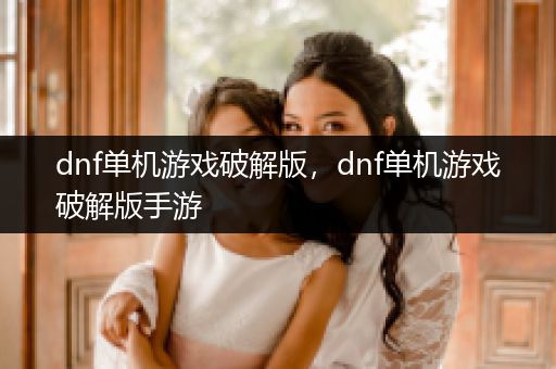 dnf单机游戏破解版，dnf单机游戏破解版手游