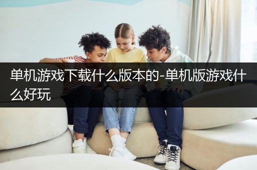 单机游戏下载什么版本的-单机版游戏什么好玩