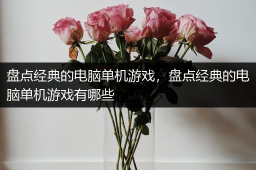 盘点经典的电脑单机游戏，盘点经典的电脑单机游戏有哪些