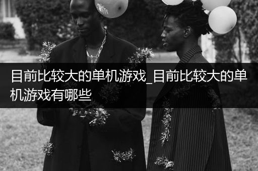 目前比较大的单机游戏_目前比较大的单机游戏有哪些