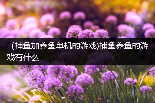（捕鱼加养鱼单机的游戏)捕鱼养鱼的游戏有什么