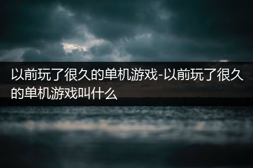 以前玩了很久的单机游戏-以前玩了很久的单机游戏叫什么
