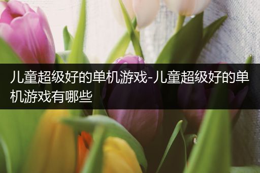 儿童超级好的单机游戏-儿童超级好的单机游戏有哪些