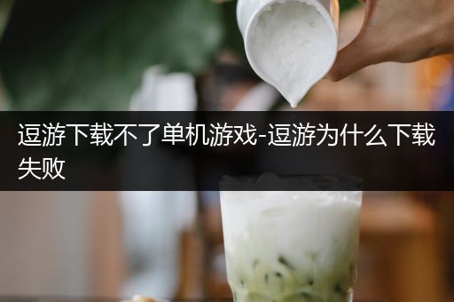 逗游下载不了单机游戏-逗游为什么下载失败
