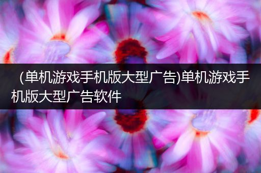 （单机游戏手机版大型广告)单机游戏手机版大型广告软件