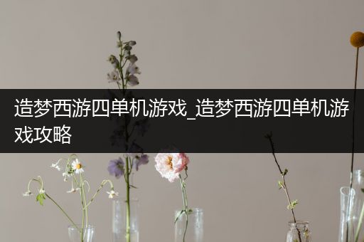 造梦西游四单机游戏_造梦西游四单机游戏攻略