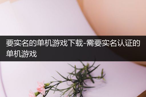 要实名的单机游戏下载-需要实名认证的单机游戏