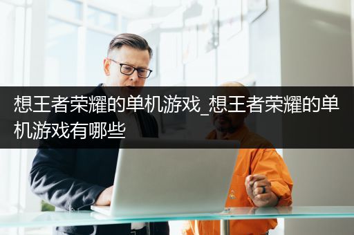 想王者荣耀的单机游戏_想王者荣耀的单机游戏有哪些