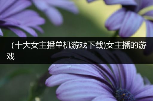 （十大女主播单机游戏下载)女主播的游戏