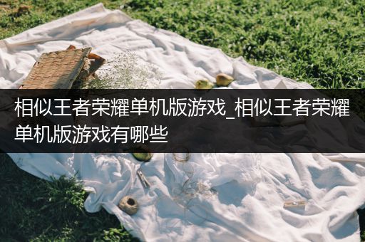 相似王者荣耀单机版游戏_相似王者荣耀单机版游戏有哪些