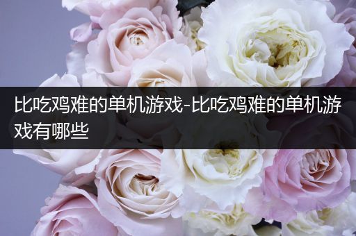 比吃鸡难的单机游戏-比吃鸡难的单机游戏有哪些