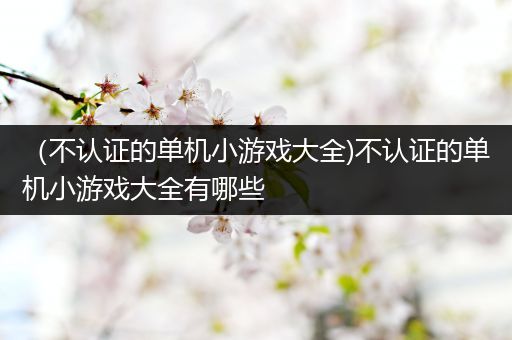 （不认证的单机小游戏大全)不认证的单机小游戏大全有哪些