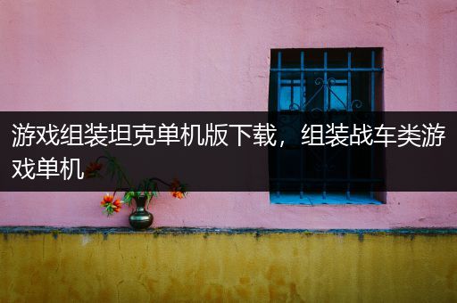 游戏组装坦克单机版下载，组装战车类游戏单机