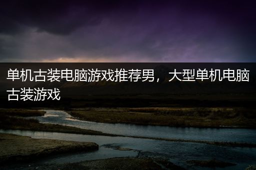 单机古装电脑游戏推荐男，大型单机电脑古装游戏