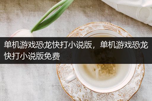 单机游戏恐龙快打小说版，单机游戏恐龙快打小说版免费