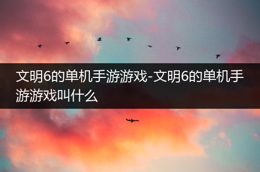 文明6的单机手游游戏-文明6的单机手游游戏叫什么