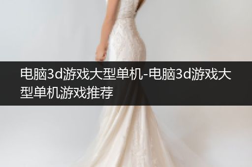 电脑3d游戏大型单机-电脑3d游戏大型单机游戏推荐