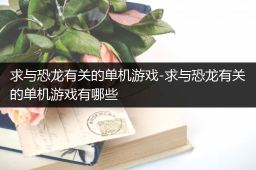 求与恐龙有关的单机游戏-求与恐龙有关的单机游戏有哪些