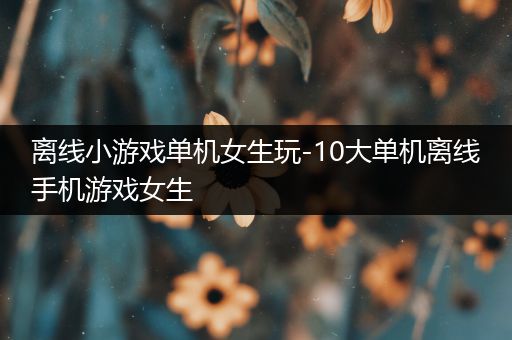 离线小游戏单机女生玩-10大单机离线手机游戏女生
