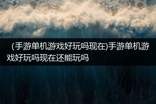 （手游单机游戏好玩吗现在)手游单机游戏好玩吗现在还能玩吗