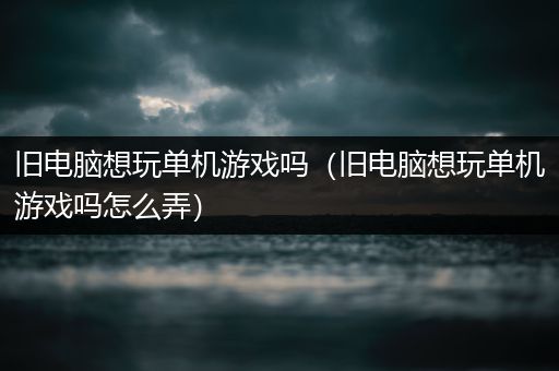旧电脑想玩单机游戏吗（旧电脑想玩单机游戏吗怎么弄）