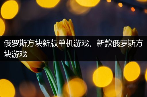 俄罗斯方块新版单机游戏，新款俄罗斯方块游戏
