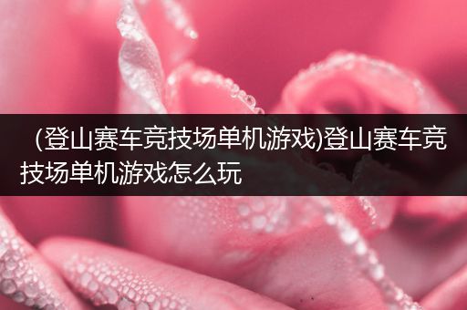 （登山赛车竞技场单机游戏)登山赛车竞技场单机游戏怎么玩