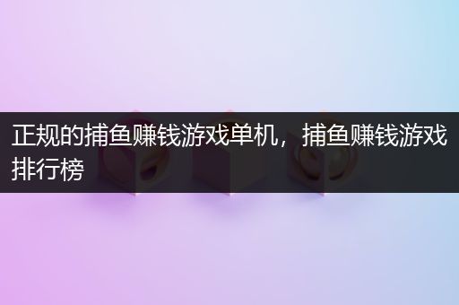 正规的捕鱼赚钱游戏单机，捕鱼赚钱游戏排行榜