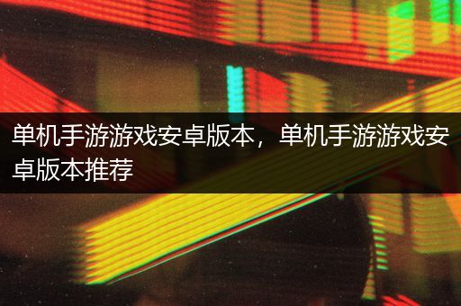 单机手游游戏安卓版本，单机手游游戏安卓版本推荐