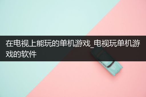 在电视上能玩的单机游戏_电视玩单机游戏的软件