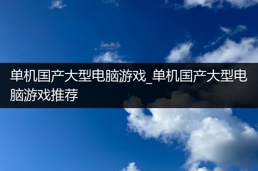 单机国产大型电脑游戏_单机国产大型电脑游戏推荐