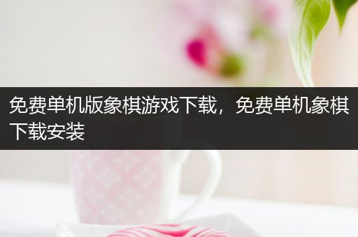 免费单机版象棋游戏下载，免费单机象棋下载安装