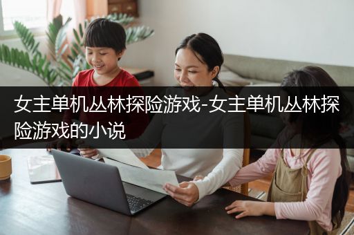 女主单机丛林探险游戏-女主单机丛林探险游戏的小说