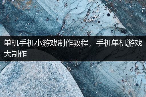 单机手机小游戏制作教程，手机单机游戏大制作