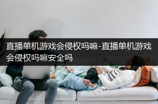 直播单机游戏会侵权吗嘛-直播单机游戏会侵权吗嘛安全吗